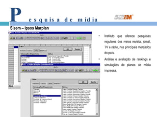 P esquisa de mídia Sisem – Ipsos Marplan Instituto que oferece pesquisas regulares dos meios revista, jornal, TV e rádio, nos principais mercados do país.  Análise e avaliação de rankings e simulações de planos de mídia impressa. 
