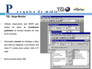 P esquisa de mídia TGI – Ibope Monitor Software desenvolvido pelo IBOPE para análise de dados de  investimento publicitário  do mercado brasileiro em mais de 52 mercados. Informações  mensais  de estratégia e tática para todas as categorias e anunciantes, dos meios TV, revista, jornal, outdoor, rádio e TV paga. Banco de dados desde 1996. 