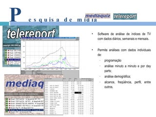 P esquisa de mídia Software de análise de índices de TV com dados diários, semanais e mensais. Permite análises com dados individuais de: programação análise minuto a minuto e por day parts; análise demográfica; alcance, freqüência, perfil, entre outros. 