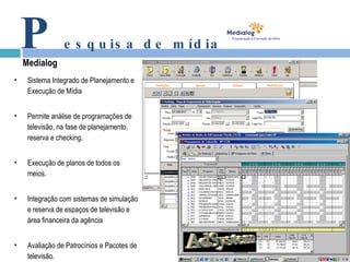 P esquisa de mídia Medialog Sistema Integrado de Planejamento e Execução de Mídia Permite análise de programações de televisão, na fase de planejamento, reserva e checking. Execução de planos de todos os meios. Integração com sistemas de simulação e reserva de espaços de televisão e área financeira da agência Avaliação de Patrocínios e Pacotes de televisão. 