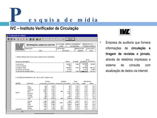 P esquisa de mídia IVC – Instituto Verificador de Circulação Empresa de auditoria que fornece informações de  circulação e tiragem de revistas e jornais , através de relatórios impressos e sistema de consulta com atualização de dados via internet. 