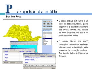 P esquisa de mídia Brasil em Foco O estudo BRASIL EM FOCO é um banco de dados secundários, que foi preparado e é atualizado anualmente pela TARGET MARKETING, baseado em dados divulgados pelo IBGE e por outras instituições oficiais. O estudo BRASIL EM FOCO contempla o consumo das populações urbanas e rurais e classificação sócio-econômica da população brasileira . Traz também Índice de Potencial de Consumo. 