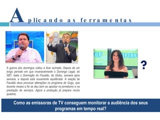 A plicando as ferramentas Como as emissoras de TV conseguem monitorar a audiência dos seus programas em tempo real? A guerra dos domingos voltou a ficar acirrada. Depois de um longo período em que invariavelmente o Domingo Legal, do SBT, batia o Domingão do Faustão, da Globo, semana após semana, a disputa está novamente equilibrada. A reação de Faustão deve provocar alterações no programa de Gugu, que durante meses a fio se deu bem ao apostar no jornalismo e na prestação de serviços. Agora a produção já prepara novos quadros.  ? 