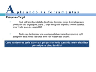 A plicando as ferramentas Pesquisa – Target  Você está fazendo um trabalho de definição de meios e pontos de contato para um produto que será lançado para Jovens. O target demográfico do produto é Ambos os sexos, entre 13 e 24 anos, das classes ABC. Porém, seu cliente possui uma pesquisa qualitativa mostrando um pouco do perfil psicográfico deste público e as várias “tribos” que invadem este universo. Como estudar estes perfis através das pesquisas de mídia buscando a maior efetividade possível para o plano de mídia? 