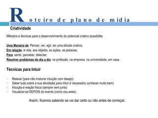 Métodos e técnicas para o desenvolvimento do potencial criativo possibilita: Uma Maneira de : Pensar, ver, agir, ter uma atitude criativa; Em relação : à vida, aos objetos, as ações, as pessoas; Para : sentir, perceber, detectar; Resolver problemas do dia a dia : na profissão, na empresa, na universidade, em casa. Técnicas para Intuir Relaxar (para não misturar intuição com desejo) Saber tudo sobre a sua atividade( para intuir é necessário conhecer muito bem) Intuição e reação física (sempre vem junto) Visualizar-se DEPOIS do evento (como vou estar). Assim, ficamos sabendo se vai dar certo ou não antes de começar. R oteiro de plano de mídia Criatividade 