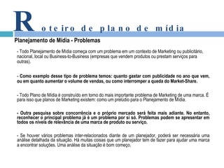 -  Todo Planejamento  de Mídia começa com um problema em um contexto de Marketing ou publicitário, nacional, local ou Business-to-Business (empresas que vendem produtos ou prestam serviços para outras).  -  Como exemplo desse tipo de problema temos: quanto gastar com publicidade no ano que vem, ou em quanto aumentar o volume de vendas, ou como interromper a queda do Market-Share. - Todo Plano de Mídia é construído em torno do mais importante problema de Marketing de uma marca. É para isso que planos de Marketing existem: como um prelúdio para o Planejamento de Mídia.  - Outra pesquisa sobre concorrência e o próprio mercado será feita mais adiante. No entanto, reconhecer o principal problema já é um problema por si só. Problemas podem se apresentar em todos os níveis de relevância de uma marca de produto ou serviço.  -  Se houver vários problemas inter-relacionados diante de um planejador, poderá ser necessária uma análise detalhada da situação. Há muitas coisas que um planejador tem de fazer para ajudar uma marca a encontrar soluções. Uma análise da situação é bom começo . R oteiro de plano de mídia Planejamento de Mídia - Problemas 