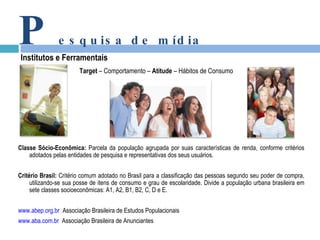 Target  – Comportamento –  Atitude  – Hábitos de Consumo P esquisa de mídia Institutos e Ferramentais Classe Sócio-Econômica:  Parcela da população agrupada por suas características de renda, conforme critérios adotados pelas entidades de pesquisa e representativas dos seus usuários. Critério Brasil:  Critério comum adotado no Brasil para a classificação das pessoas segundo seu poder de compra, utilizando-se sua posse de itens de consumo e grau de escolaridade. Divide a população urbana brasileira em sete classes socioeconômicas: A1, A2, B1, B2, C, D e E. www.abep.org.br   Associação Brasileira de Estudos Populacionais www.aba.com.br   Associação Brasileira de Anunciantes 