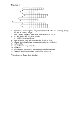 Ristsõna 2

                       1
                       2
                  3
                       4
                           5
                       6
             7
                  8
 9
                      10
                 11
                      12

1.    majanduslik võistlus ostjate ja müüjate seas ressursside ja toodete ostmisel ja müügil;
2.    turg, kus on vaid üks müüja;
3.    õigus kasutada uut toodet või avastust üksinda teatud aja jooksul;
4.    turg, kus domineerib vähe suuri firmasid;
5.    turg, millele ligipääs on piiratud;
6.    autori ainuõigus müüa või paljundada oma algupärast tööd;
7.    pakkujat identifitseerimiseks kasutatav märk, nimetus või sümbol;
8.    seaduslik luba;
9.    turg, millele on vaba juurdepääs;
10.   uuenduslik;
11.   suurtootmisest tingitud toote või teenuse omahinna vähenemine;
12.   kokkulepe, mis määrab hinna ja tootmismahu. kartellilepe

Võtmesõnaks on üks ettevõtete ühendus.
 