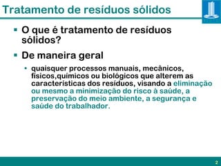Tratamento de resíduos sólidos
  O que é tratamento de resíduos
   sólidos?
  De maneira geral
   • quaisquer processos manuais, mecânicos,
     físicos,químicos ou biológicos que alterem as
     características dos resíduos, visando a eliminação
     ou mesmo a minimização do risco à saúde, a
     preservação do meio ambiente, a segurança e
     saúde do trabalhador.




                                                          2
 