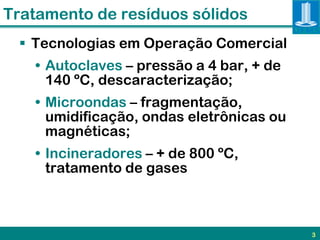 Tratamento de resíduos sólidos
  Tecnologias em Operação Comercial
   • Autoclaves – pressão a 4 bar, + de
     140 ºC, descaracterização;
   • Microondas – fragmentação,
     umidificação, ondas eletrônicas ou
     magnéticas;
   • Incineradores – + de 800 ºC,
     tratamento de gases



                                          3
 