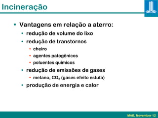 Incineração

   Vantagens em relação a aterro:
    • redução de volume do lixo
    • redução de transtornos
       • cheiro
       • agentes patogênicos
       • poluentes quimicos
    • redução de emissões de gases
       • metano, CO2 (gases efeito estufa)
    • produção de energia e calor




                                             MAB, November 12
 