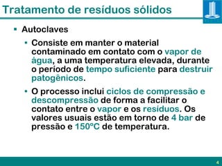 Tratamento de resíduos sólidos
  Autoclaves
   • Consiste em manter o material
     contaminado em contato com o vapor de
     água, a uma temperatura elevada, durante
     o período de tempo suficiente para destruir
     patogênicos.
   • O processo inclui ciclos de compressão e
     descompressão de forma a facilitar o
     contato entre o vapor e os resíduos. Os
     valores usuais estão em torno de 4 bar de
     pressão e 150ºC de temperatura.



                                                   4
 