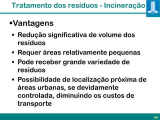 Tratamento dos resíduos - Incineração

Vantagens
 Redução significativa de volume dos
  resíduos
 Requer áreas relativamente pequenas
 Pode receber grande variedade de
  resíduos
 Possibilidade de localização próxima de
  áreas urbanas, se devidamente
  controlada, diminuindo os custos de
  transporte
                                            40
 