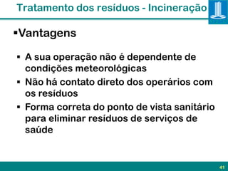 Tratamento dos resíduos - Incineração

Vantagens

 A sua operação não é dependente de
  condições meteorológicas
 Não há contato direto dos operários com
  os resíduos
 Forma correta do ponto de vista sanitário
  para eliminar resíduos de serviços de
  saúde


                                              41
 