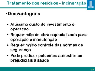 Tratamento dos resíduos - Incineração

Desvantagens

 Altíssimo custo de investimento e
  operação
 Requer mão de obra especializada para
  operação e manutenção
 Requer rígido controle das normas de
  segurança
 Pode produzir poluentes atmosféricos
  prejudiciais à saúde

                                          42
 
