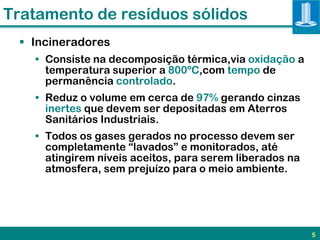 Tratamento de resíduos sólidos
  Incineradores
   • Consiste na decomposição térmica,via oxidação a
     temperatura superior a 800ºC,com tempo de
     permanência controlado.
   • Reduz o volume em cerca de 97% gerando cinzas
     inertes que devem ser depositadas em Aterros
     Sanitários Industriais.
   • Todos os gases gerados no processo devem ser
     completamente “lavados” e monitorados, até
     atingirem níveis aceitos, para serem liberados na
     atmosfera, sem prejuízo para o meio ambiente.




                                                         5
 