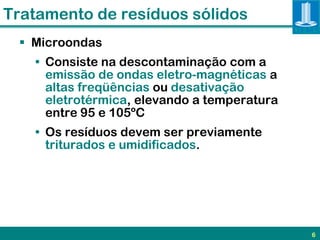 Tratamento de resíduos sólidos
  Microondas
   • Consiste na descontaminação com a
     emissão de ondas eletro-magnéticas a
     altas freqüências ou desativação
     eletrotérmica, elevando a temperatura
     entre 95 e 105ºC
   • Os resíduos devem ser previamente
     triturados e umidificados.




                                             6
 