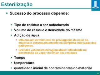 Esterilização
   Sucesso do processo depende:

    • Tipo de resíduo a ser autoclavado
    • Volume do resíduo e densidade do mesmo
    • Adição de água
       • Influenciam diretamente na propagação do calor no
         material e consequentemente na completa inativação dos
         patógenos.
       • Grandes volumes/heterogeneidade: dificuldade na
         penetração do vapor no limiar dos resíduos
    • Tempo
    • temperatura
    • quantidade inicial de contaminantes do material
                                                                  8
 