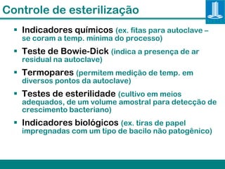 Controle de esterilização
   Indicadores químicos (ex. fitas para autoclave –
    se coram a temp. mínima do processo)
   Teste de Bowie-Dick (indica a presença de ar
    residual na autoclave)
   Termopares (permitem medição de temp. em
    diversos pontos da autoclave)
   Testes de esterilidade (cultivo em meios
    adequados, de um volume amostral para detecção de
    crescimento bacteriano)
   Indicadores biológicos (ex. tiras de papel
    impregnadas com um tipo de bacilo não patogênico)
 