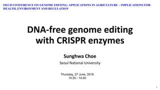 1
DNA-free genome editing
with CRISPR enzymes
Sunghwa Choe
Seoul National University
Thursday, 27 June, 2018
14:20 - 14:40
OECD CONFERENCE ON GENOME EDITING: APPLICATIONS IN AGRICULTURE – IMPLICATIONS FOR
HEALTH, ENVIRONMENT AND REGULATION
 