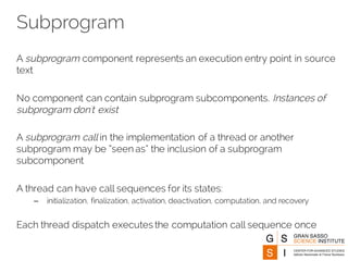 Subprogram
A subprogram component represents an execution entry point in source
text
No component can contain subprogram subcomponents. Instances of
subprogram don't exist
A subprogram call in the implementation of a thread or another
subprogram may be “seen as” the inclusion of a subprogram
subcomponent
A thread can have call sequences for its states:
– initialization, finalization, activation, deactivation, computation, and recovery
Each thread dispatch executes the computation call sequence once
 