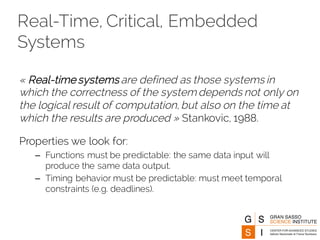 Real-Time, Critical, Embedded
Systems
« Real-time systems are defined as those systems in
which the correctness of the system depends not only on
the logical result of computation, but also on the time at
which the results are produced » Stankovic, 1988.
Properties we look for:
– Functions must be predictable: the same data input will
produce the same data output.
– Timing behavior must be predictable: must meet temporal
constraints (e.g. deadlines).
 