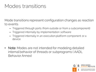 Modes transitions
Mode transitions represent configuration changes as reaction
to events
– Triggered through ports (from outside or from a subcomponent)
– Triggered internally by implementation software
– Triggered internally in an execution platform component or a
device
• Note: Modes are not intended for modeling detailed
internal behavior of threads or subprograms ( AADL
Behavior Annex)
 
