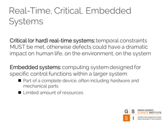 Real-Time, Critical, Embedded
Systems
Critical (or hard) real-time systems:temporal constraints
MUST be met, otherwise defects could have a dramatic
impact on human life, on the environment, on the system
Embedded systems:computing system designed for
specific control functions within a larger system
n Part of a complete device, often including hardware and
mechanical parts
n Limited amount of resources
 