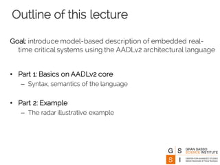 Outline of this lecture
Goal: introduce model-based description of embedded real-
time critical systems using the AADLv2 architectural language
• Part 1: Basics on AADLv2 core
– Syntax, semantics of the language
• Part 2: Example
– The radar illustrative example
 
