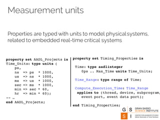 Measurement units
Properties are typed with units to model physicalsystems,
related to embedded real-time critical systems
property set AADL_Projects is
Time_Units: type units (
ps,
ns => ps * 1000,
us => ns * 1000,
ms => us * 1000,
sec => ms * 1000,
min => sec * 60,
hr => min * 60);
-- …
end AADL_Projects;
property set Timing_Properties is
Time: type aadlinteger
0ps .. Max_Time units Time_Units;
Time_Range: type range of Time;
Compute_Execution_Time: Time_Range
applies to (thread, device, subprogram,
event port, event data port);
end Timing_Properties;
 