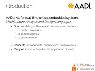 Introduction
AADL: AL for real-time critical embedded systems
(Architecture Analysis and Design Language)
– Goal : modeling software and hardware architectures
• to master complexity
• to perform analysis
• to generate code
• ….
– Concepts : components, connections, deployments.
– Many ALs : formal/non formal, application domain, …
 