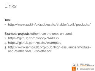 Links
Tool:
• http://www.aadl.info/aadl/osate/stable/2.0.8/products/
Example projects (other than the ones on Lore):
1. https://github.com/yoogx/AADLib
2. https://github.com/osate/examples
3. http://www.santoslab.org/pub/high-assurance/module-
aadl/slides/AADL-Isolette.pdf
 