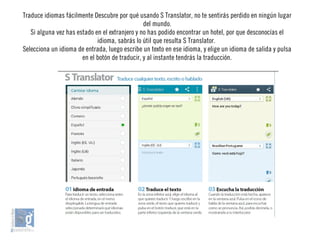 Traduce idiomas fácilmente Descubre por qué usando S Translator, no te sentirás perdido en ningún lugar
del mundo.
Si alguna vez has estado en el extranjero y no has podido encontrar un hotel, por que desconocías el
idioma, sabrás lo útil que resulta S Translator.
Selecciona un idioma de entrada, luego escribe un texto en ese idioma, y elige un idioma de salida y pulsa
en el botón de traducir, y al instante tendrás la traducción.
 