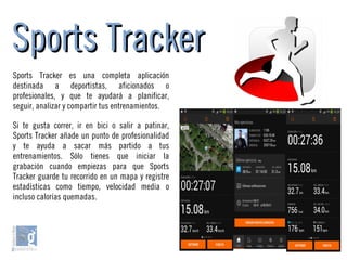 Sports TrackerSports Tracker
Sports Tracker es una completa aplicación
destinada a deportistas, aficionados o
profesionales, y que te ayudará a planificar,
seguir, analizar y compartir tus entrenamientos.
Si te gusta correr, ir en bici o salir a patinar,
Sports Tracker añade un punto de profesionalidad
y te ayuda a sacar más partido a tus
entrenamientos. Sólo tienes que iniciar la
grabación cuando empiezas para que Sports
Tracker guarde tu recorrido en un mapa y registre
estadísticas como tiempo, velocidad media o
incluso calorías quemadas.
 