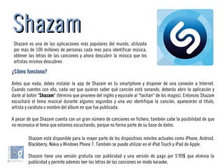 ShazamShazam
Shazam es una de las aplicaciones más populares del mundo, utilizada
por más de 100 millones de personas cada mes para identificar música,
obtener las letras de las canciones y ahora descubrir la música que los
artistas mismos descubren.
Shazam está disponible para la mayor parte de los dispositivos móviles actuales como iPhone, Android,
Blackberry, Nokia y Windows Phone 7. También se puede utilizar en el iPod Touch y iPad de Apple.
Shazam tiene una versión gratuita con publicidad y una versión de pago por 5'99$ que elimina la
publicidad y permite además leer las letras de las canciones en modo karaoke.
¿Cómo funciona?¿Cómo funciona?
Antes que nada, debes instalar la app de Shazam en tu smartphone y disponer de una conexión a Internet.
Cuando cuentes con ello, cada vez que quieras saber qué canción está sonando, deberás abrir la aplicación y
darle al botón "ShazamShazam" (término que proviene del inglés y equivale al "tachán" de los magos). Entonces Shazam
escuchará el tema musical durante algunos segundos y una vez identifique la canción, aparecerán el título,
artista y carátula o nombre del álbum en que fue publicada.
A pesar de que Shazam cuenta con un gran número de canciones en fichero, también cabe la posibilidad de que
no reconozca el tema que estamos escuchando, porque no forma parte de su base de datos.
 