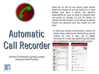 AutomaticAutomatic
Call RecorderCall Recorder
Puede que en más de una ocasión hayas querido
grabar una llamada de voz que recibas en tu móvil
android, para tener el archivo más adelante,
especialmente en casos en donde es necesario tener
una prueba de llamada, así que los móviles no
cuentan con dicha función y es por ello que se debe de
instalar una aplicación para que cumpla con esta
tarea.
Es ideal para recordar conversaciones, números de
cuenta, claves y todo tipo de información, ya que los
archivos son .mp3, es decir, que se pueden
sincronizar en la nube para poderlo escuchar desde
otros dispositivos o compartirlo con otros usuarios.
Automatic Call Recorder es gratuita y puedes
descargarla desde Play Store
 