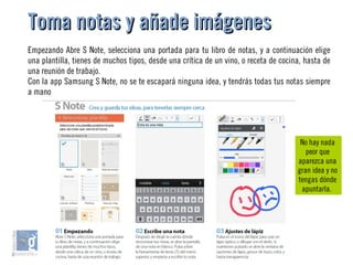 Toma notas y añade imágenesToma notas y añade imágenes
Empezando Abre S Note, selecciona una portada para tu libro de notas, y a continuación elige
una plantilla, tienes de muchos tipos, desde una crítica de un vino, o receta de cocina, hasta de
una reunión de trabajo.
Con la app Samsung S Note, no se te escapará ninguna idea, y tendrás todas tus notas siempre
a mano
No hay nada
peor que
aparezca una
gran idea y no
tengas dónde
apuntarla.
 
