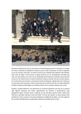 10
Visitamos la basílica por fuera y nos hicimos una foto del grupo como fin de fiestas. Al recoger
las motos, Yayomoto se despidió de nosotros y puso rumbo a Barcelona. El resto le seguimos
un par de minutos más tarde. La vuelta la hicimos por la Bisbal hasta Vilafranca del Penedés.
Poco antes de llegar a ésta tuvimos un ligero percance con un mastodóntico mercedes que
salía, con dos cojones y sin mirar, de una explanada al otro lado de la calzada y poco antes de
una curva. Por suerte miró en el último momento y detuvo el coche, otra vez con dos cojones,
en el centro del carril contrario y Jordi pasó el primero del grupo, seguido del resto. Hasta que
no reaccionó el del mercedes y retiró el coche del carril contrario más de uno podía habérselo
comido si hubiese venido alguien en sentido contrario. Pero no pasó a mayores, por suerte.
Pasado y cruzado Vilafranca, nos detuvimos en la primera gasolinera que hay en la nacional
340. Algunos teníamos que visitar urgentemente los servicios y aprovechamos para
despedirnos todos. Primario, Javier y Andreas, los tres off-roads, querían evitar a toda costa
Vallirana y pensaban desviarse antes del Ordal. Yo tenía que apretar un poco porque tenía
partido de mi hijo y aunque no me guste el deporte es obligación de padre, y el resto seguirían
por el Ordal hasta Barcelona, exceptuando a Rethane que debía buscar la Ap-7.
 