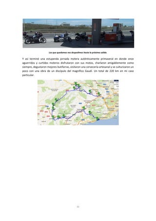 11
Los que quedamos nos despedimos hasta la próxima salida.
Y así terminó una estupenda jornada motera auténticamente primaveral en donde once
aguerridos y curtidos moteros disfrutaron con sus motos, charlaron amigablemente como
siempre, degustaron mejores butifarras, visitaron una cervecería artesanal y se culturizaron un
poco con una obra de un discípulo del magnífico Gaudí. Un total de 220 km en mi caso
particular.
 