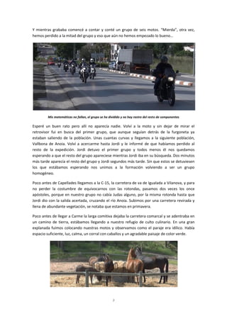 3
Y mientras grababa comencé a contar y conté un grupo de seis motos. “Mierda”, otra vez,
hemos perdido a la mitad del grupo y eso que aún no hemos empezado lo bueno…
Mis matemáticas no fallan, el grupo se ha dividido y no hay rastro del resto de componentes
Esperé un buen rato pero allí no aparecía nadie. Volví a la moto y sin dejar de mirar el
retrovisor fui en busca del primer grupo, que aunque seguían detrás de la furgoneta ya
estaban saliendo de la población. Unas cuantas curvas y llegamos a la siguiente población,
Vallbona de Anoia. Volví a acercarme hasta Jordi y le informé de que habíamos perdido al
resto de la expedición. Jordi detuvo el primer grupo y todos menos él nos quedamos
esperando a que el resto del grupo apareciese mientras Jordi iba en su búsqueda. Dos minutos
más tarde aparecía el resto del grupo y Jordi segundos más tarde. Sin que estos se detuviesen
los que estábamos esperando nos unimos a la formación volviendo a ser un grupo
homogéneo.
Poco antes de Capellades llegamos a la C-15, la carretera de va de Igualada a Vilanova, y para
no perder la costumbre de equivocarnos con las rotondas, pasamos dos veces los once
apóstoles, porque en nuestro grupo no cabía Judas alguno, por la misma rotonda hasta que
Jordi dio con la salida acertada, cruzando el río Anoia. Subimos por una carretera revirada y
llena de abundante vegetación, se notaba que estamos en primavera.
Poco antes de llegar a Carme la larga comitiva dejaba la carretera comarcal y se adentraba en
un camino de tierra, estábamos llegando a nuestro refugio de culto culinario. En una gran
explanada fuimos colocando nuestras motos y observamos como el paraje era idílico. Había
espacio suficiente, luz, calma, un corral con caballos y un agradable paisaje de color verde.
 