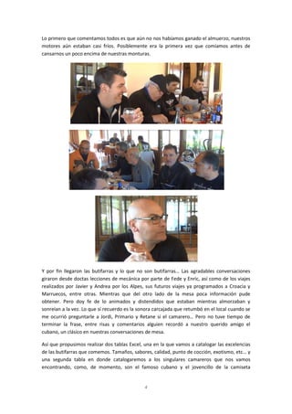 4
Lo primero que comentamos todos es que aún no nos habíamos ganado el almuerzo, nuestros
motores aún estaban casi fríos. Posiblemente era la primera vez que comíamos antes de
cansarnos un poco encima de nuestras monturas.
Y por fin llegaron las butifarras y lo que no son butifarras… Las agradables conversaciones
giraron desde doctas lecciones de mecánica por parte de Fede y Enric, así como de los viajes
realizados por Javier y Andrea por los Alpes, sus futuros viajes ya programados a Croacia y
Marruecos, entre otras. Mientras que del otro lado de la mesa poca información pude
obtener. Pero doy fe de lo animados y distendidos que estaban mientras almorzaban y
sonreían a la vez. Lo que sí recuerdo es la sonora carcajada que retumbó en el local cuando se
me ocurrió preguntarle a Jordi, Primario y Retane si el camarero… Pero no tuve tiempo de
terminar la frase, entre risas y comentarios alguien recordó a nuestro querido amigo el
cubano, un clásico en nuestras conversaciones de mesa.
Así que propusimos realizar dos tablas Excel, una en la que vamos a catalogar las excelencias
de las butifarras que comemos. Tamaños, sabores, calidad, punto de cocción, exotismo, etc… y
una segunda tabla en donde catalogaremos a los singulares camareros que nos vamos
encontrando, como, de momento, son el famoso cubano y el jovencillo de la camiseta
 