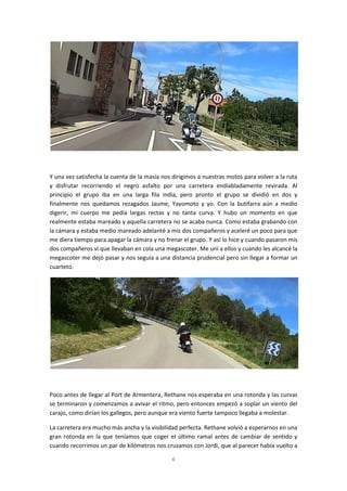 6
Y una vez satisfecha la cuenta de la masía nos dirigimos a nuestras motos para volver a la ruta
y disfrutar recorriendo el negro asfalto por una carretera endiabladamente revirada. Al
principio el grupo iba en una larga fila india, pero pronto el grupo se dividió en dos y
finalmente nos quedamos rezagados Jaume, Yayomoto y yo. Con la butifarra aún a medio
digerir, mi cuerpo me pedía largas rectas y no tanta curva. Y hubo un momento en que
realmente estaba mareado y aquella carretera no se acaba nunca. Como estaba grabando con
la cámara y estaba medio mareado adelanté a mis dos compañeros y aceleré un poco para que
me diera tiempo para apagar la cámara y no frenar el grupo. Y así lo hice y cuando pasaron mis
dos compañeros vi que llevaban en cola una megascoter. Me uní a ellos y cuando les alcancé la
megascoter me dejó pasar y nos seguía a una distancia prudencial pero sin llegar a formar un
cuarteto.
Poco antes de llegar al Port de Armentera, Rethane nos esperaba en una rotonda y las curvas
se terminaron y comenzamos a avivar el ritmo, pero entonces empezó a soplar un viento del
carajo, como dirían los gallegos, pero aunque era viento fuerte tampoco llegaba a molestar.
La carretera era mucho más ancha y la visibilidad perfecta. Rethane volvió a esperarnos en una
gran rotonda en la que teníamos que coger el último ramal antes de cambiar de sentido y
cuando recorrimos un par de kilómetros nos cruzamos con Jordi, que al parecer había vuelto a
 