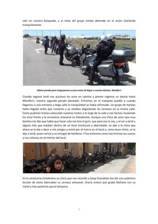 7
salir en nuestra búsqueda, y el resto del grupo estaba detenido en el arcén charlando
tranquilamente.
Ultima parada para reagruparnos y poco antes de llegar a nuestro destino, Montferri
Cuando regresó Jordi nos pusimos los once en camino y pronto cogimos un desvío hasta
Montferri, nuestra segunda parada planeada. Entramos en el tranquilo pueblo y cuando
llegamos a una estrecha y larga calle la tranquilidad se había esfumado. Un grupo de Harleys
había llegado antes que nosotros y ya estaban degustando las cervezas en la misma calle.
Como pudimos fuimos colocando nuestras motos a lo largo de la calle y nos fuimos reuniendo
los once frente a la cervecería artesanal La Clandestina. Aunque una chica de unos ojos muy
bonitos me dijo que había que hacer cola me hice el guiri, que para eso lo soy, y al ver a Jordi y
alguno más que estaban dentro de un local minúsculo y abarrotado. Le dije a la chica que
ahora se lo iba a decir a mis amigos y entré por el morro en el local y, como buen chico, se lo
dije a Jordi, quien sonrío y se encogió de hombros. Y fue entonces como nos hicimos los suecos
y nos colamos en el interior del local.
En la cervecería clandestina un chico que nos recordó a Josep Guardiola nos dio una auténtica
lección de cómo fabricaban su cerveza artesanal. Charla entera que grabó Rethane con su
móvil y más paciencia que el alcoyano.
 