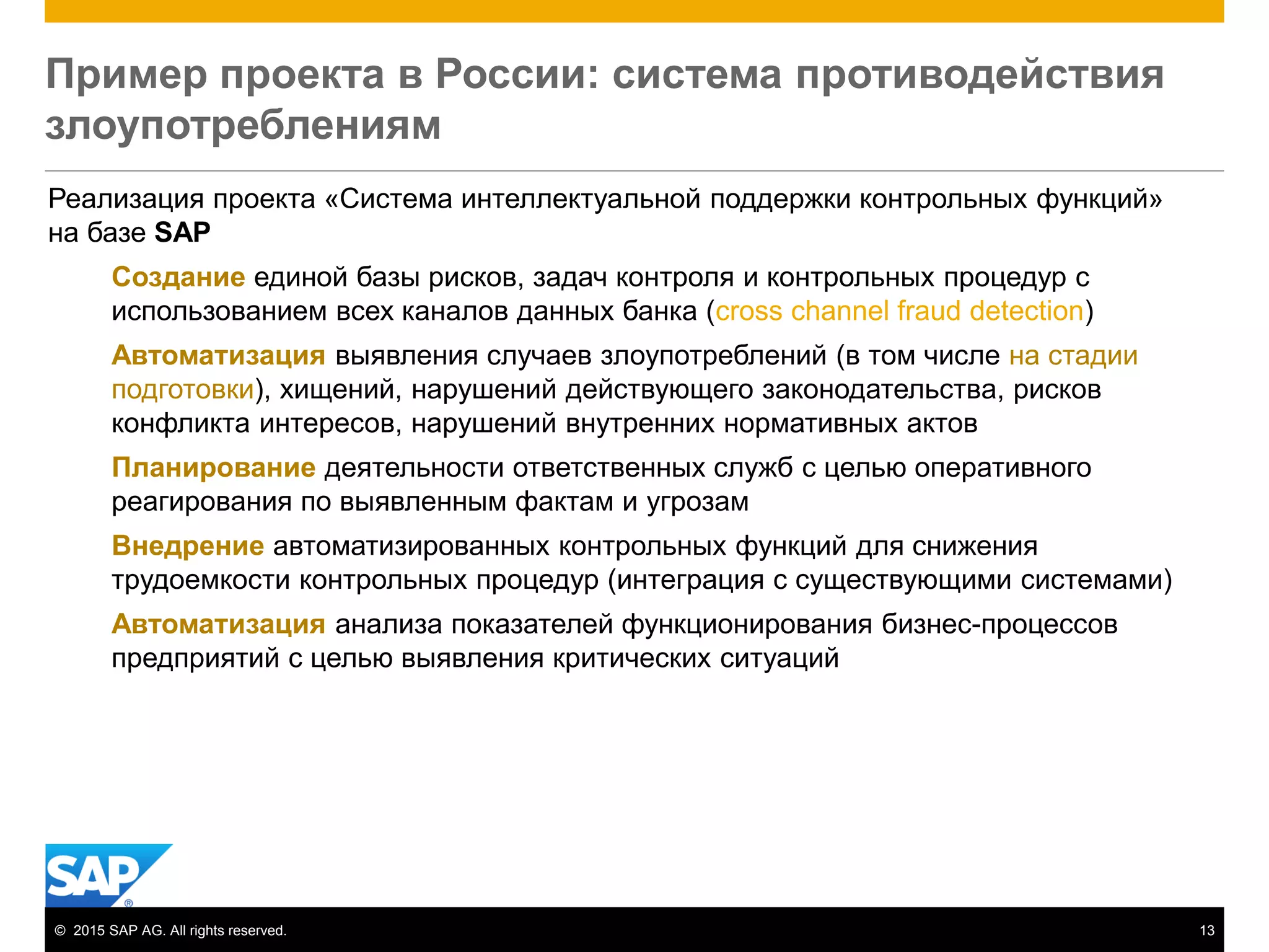 © 2015 SAP AG. All rights reserved. 13
Пример проекта в России: система противодействия
злоупотреблениям
Реализация проекта «Система интеллектуальной поддержки контрольных функций»
на базе SAP
Создание единой базы рисков, задач контроля и контрольных процедур с
использованием всех каналов данных банка (сross channel fraud detection)
Автоматизация выявления случаев злоупотреблений (в том числе на стадии
подготовки), хищений, нарушений действующего законодательства, рисков
конфликта интересов, нарушений внутренних нормативных актов
Планирование деятельности ответственных служб с целью оперативного
реагирования по выявленным фактам и угрозам
Внедрение автоматизированных контрольных функций для снижения
трудоемкости контрольных процедур (интеграция с существующими системами)
Автоматизация анализа показателей функционирования бизнес-процессов
предприятий с целью выявления критических ситуаций
 