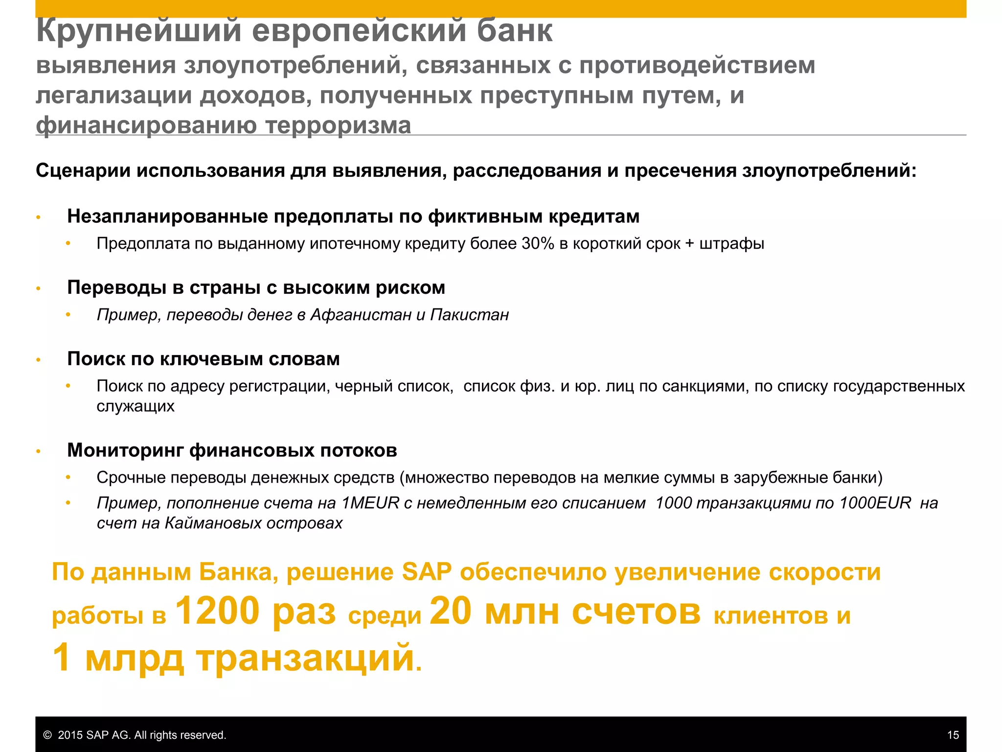 © 2015 SAP AG. All rights reserved. 15
Сценарии использования для выявления, расследования и пресечения злоупотреблений:
• Незапланированные предоплаты по фиктивным кредитам
• Предоплата по выданному ипотечному кредиту более 30% в короткий срок + штрафы
• Переводы в страны с высоким риском
• Пример, переводы денег в Афганистан и Пакистан
• Поиск по ключевым словам
• Поиск по адресу регистрации, черный список, список физ. и юр. лиц по санкциями, по списку государственных
служащих
• Мониторинг финансовых потоков
• Срочные переводы денежных средств (множество переводов на мелкие суммы в зарубежные банки)
• Пример, пополнение счета на 1MEUR с немедленным его списанием 1000 транзакциями по 1000EUR на
счет на Каймановых островах
Крупнейший европейский банк
выявления злоупотреблений, связанных с противодействием
легализации доходов, полученных преступным путем, и
финансированию терроризма
По данным Банка, решение SAP обеспечило увеличение скорости
работы в 1200 раз среди 20 млн счетов клиентов и
1 млрд транзакций.
 