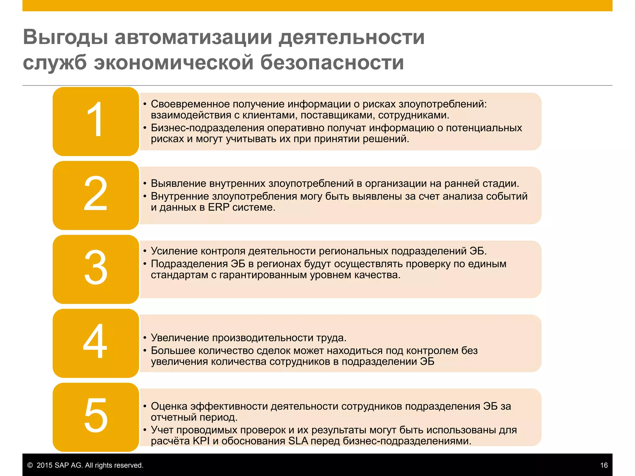 © 2015 SAP AG. All rights reserved. 16
Выгоды автоматизации деятельности
служб экономической безопасности
• Своевременное получение информации о рисках злоупотреблений:
взаимодействия с клиентами, поставщиками, сотрудниками.
• Бизнес-подразделения оперативно получат информацию о потенциальных
рисках и могут учитывать их при принятии решений.
1
• Выявление внутренних злоупотреблений в организации на ранней стадии.
• Внутренние злоупотребления могу быть выявлены за счет анализа событий
и данных в ERP системе.2
• Усиление контроля деятельности региональных подразделений ЭБ.
• Подразделения ЭБ в регионах будут осуществлять проверку по единым
стандартам с гарантированным уровнем качества.
3
• Увеличение производительности труда.
• Большее количество сделок может находиться под контролем без
увеличения количества сотрудников в подразделении ЭБ
4
• Оценка эффективности деятельности сотрудников подразделения ЭБ за
отчетный период.
• Учет проводимых проверок и их результаты могут быть использованы для
расчёта KPI и обоснования SLA перед бизнес-подразделениями.
5
 