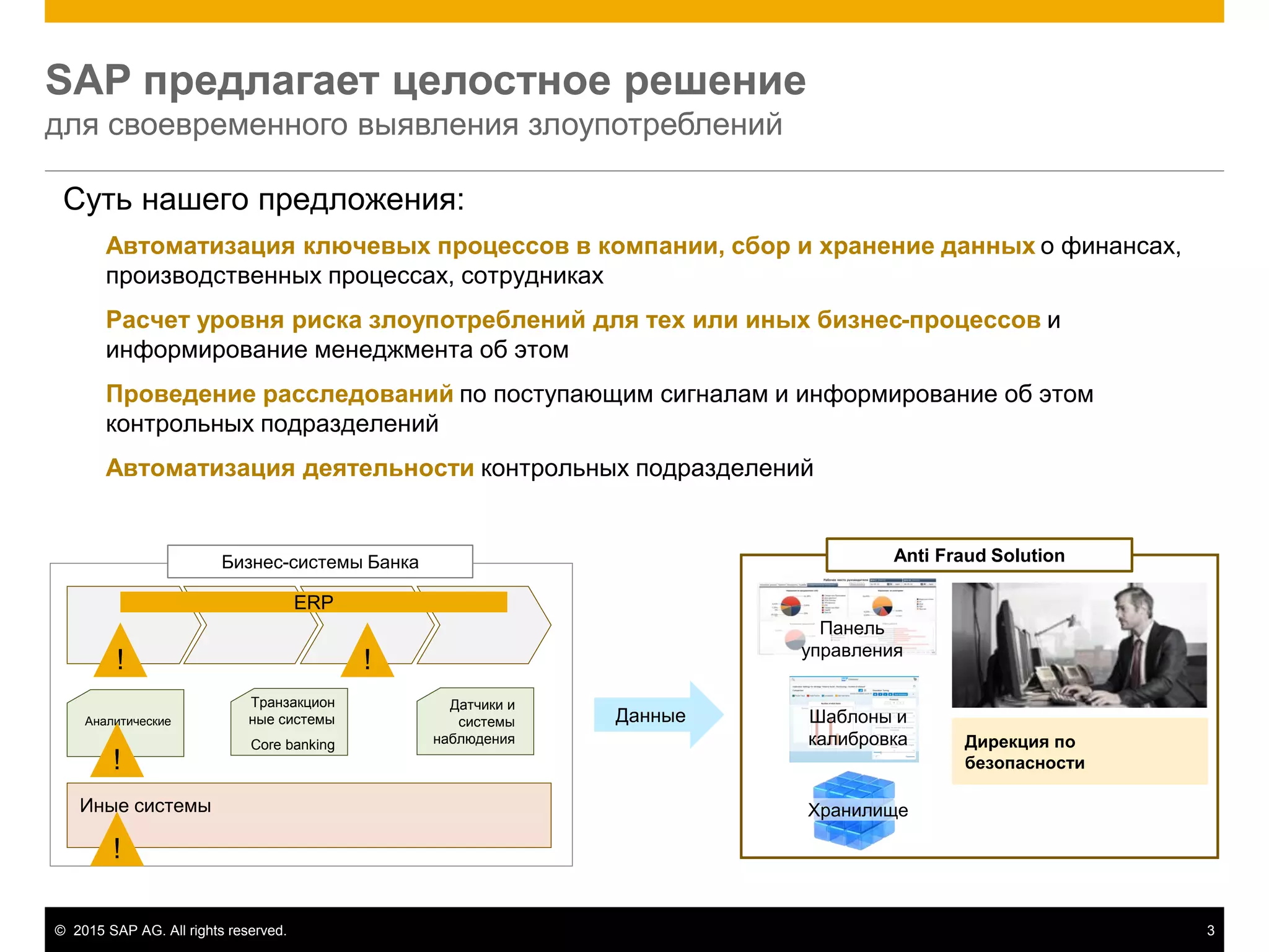 © 2015 SAP AG. All rights reserved. 3
Дирекция по
безопасности
SAP предлагает целостное решение
для своевременного выявления злоупотреблений
Суть нашего предложения:
Автоматизация ключевых процессов в компании, сбор и хранение данных о финансах,
производственных процессах, сотрудниках
Расчет уровня риска злоупотреблений для тех или иных бизнес-процессов и
информирование менеджмента об этом
Проведение расследований по поступающим сигналам и информирование об этом
контрольных подразделений
Автоматизация деятельности контрольных подразделений
!!
Бизнес-системы Банка
ERP
Аналитические
Иные системы
!
!
Данные
Хранилище
Шаблоны и
калибровка
Панель
управления
Anti Fraud Solution
Транзакцион
ные системы
Core banking
Датчики и
системы
наблюдения
 