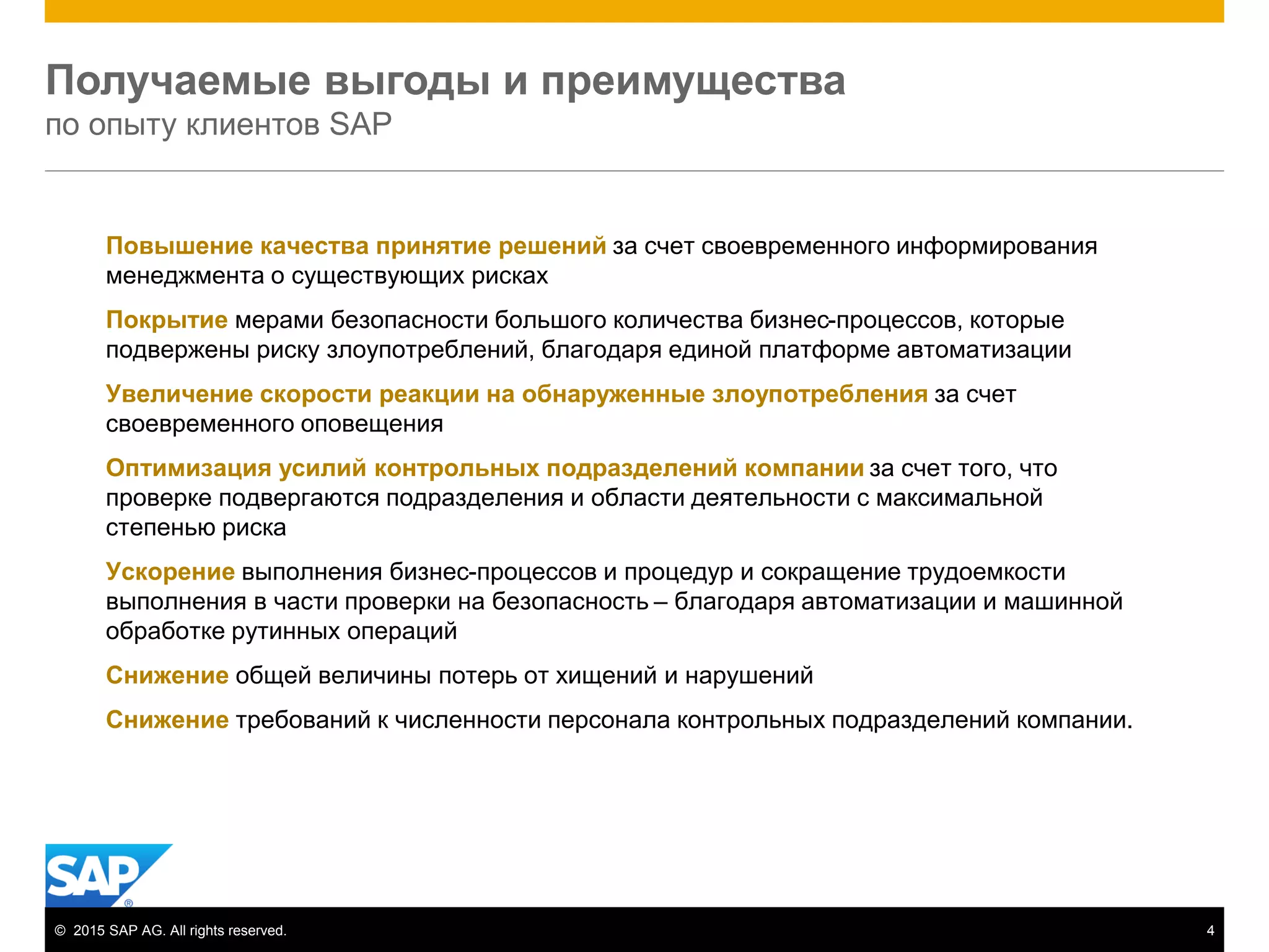 © 2015 SAP AG. All rights reserved. 4
Получаемые выгоды и преимущества
по опыту клиентов SAP
Повышение качества принятие решений за счет своевременного информирования
менеджмента о существующих рисках
Покрытие мерами безопасности большого количества бизнес-процессов, которые
подвержены риску злоупотреблений, благодаря единой платформе автоматизации
Увеличение скорости реакции на обнаруженные злоупотребления за счет
своевременного оповещения
Оптимизация усилий контрольных подразделений компании за счет того, что
проверке подвергаются подразделения и области деятельности с максимальной
степенью риска
Ускорение выполнения бизнес-процессов и процедур и сокращение трудоемкости
выполнения в части проверки на безопасность – благодаря автоматизации и машинной
обработке рутинных операций
Снижение общей величины потерь от хищений и нарушений
Снижение требований к численности персонала контрольных подразделений компании.
 