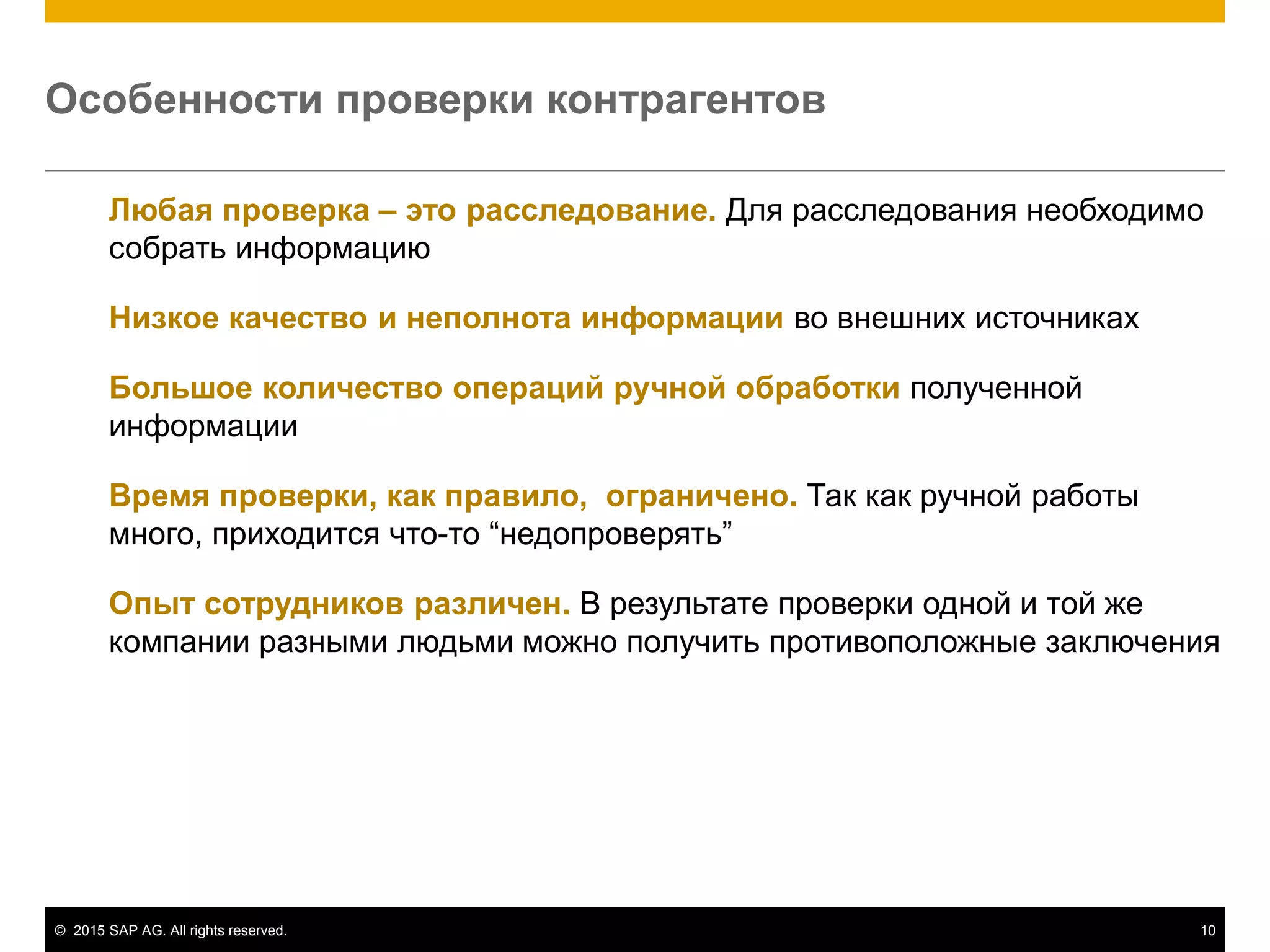 © 2015 SAP AG. All rights reserved. 10
Любая проверка – это расследование. Для расследования необходимо
собрать информацию
Низкое качество и неполнота информации во внешних источниках
Большое количество операций ручной обработки полученной
информации
Время проверки, как правило, ограничено. Так как ручной работы
много, приходится что-то “недопроверять”
Опыт сотрудников различен. В результате проверки одной и той же
компании разными людьми можно получить противоположные заключения
Особенности проверки контрагентов
 