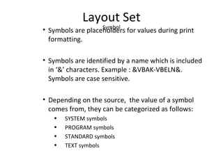 Layout Set
Symbol
• Symbols are placeholders for values during print
formatting.
• Symbols are identified by a name which is included
in ‘&’ characters. Example : &VBAK-VBELN&.
Symbols are case sensitive.
• Depending on the source, the value of a symbol
comes from, they can be categorized as follows:
• SYSTEM symbols
• PROGRAM symbols
• STANDARD symbols
• TEXT symbols
 